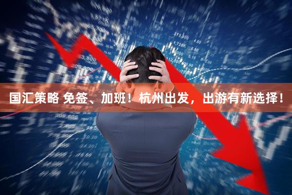 国汇策略 免签、加班！杭州出发，出游有新选择！