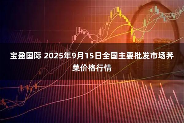 宝盈国际 2025年9月15日全国主要批发市场荠菜价格行情