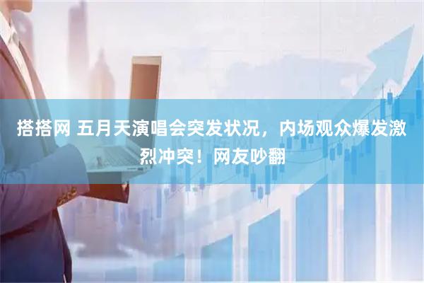 搭搭网 五月天演唱会突发状况，内场观众爆发激烈冲突！网友吵翻