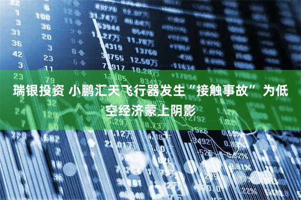 瑞银投资 小鹏汇天飞行器发生“接触事故” 为低空经济蒙上阴影