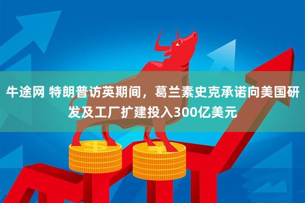 牛途网 特朗普访英期间，葛兰素史克承诺向美国研发及工厂扩建投入300亿美元