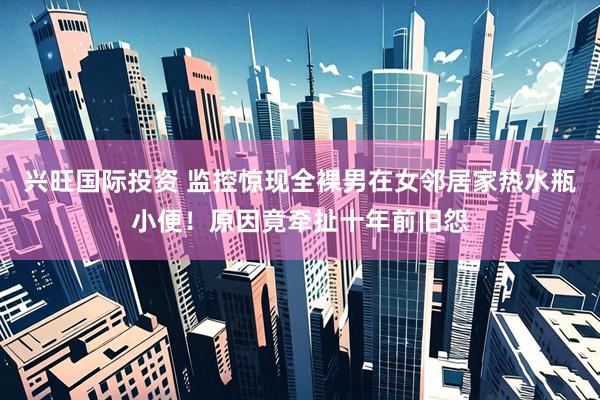 兴旺国际投资 监控惊现全裸男在女邻居家热水瓶小便！原因竟牵扯十年前旧怨