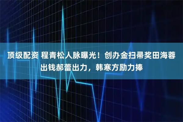 顶级配资 程青松人脉曝光！创办金扫帚奖田海蓉出钱郝蕾出力，韩寒方励力捧