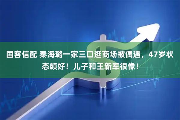 国客信配 秦海璐一家三口逛商场被偶遇，47岁状态颇好！儿子和王新军很像！