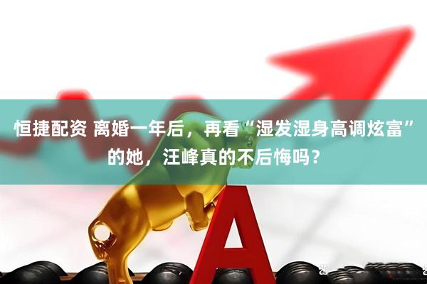 恒捷配资 离婚一年后，再看“湿发湿身高调炫富”的她，汪峰真的不后悔吗？