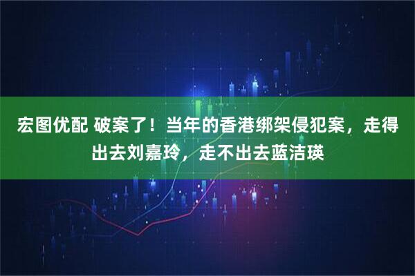 宏图优配 破案了！当年的香港绑架侵犯案，走得出去刘嘉玲，走不出去蓝洁瑛