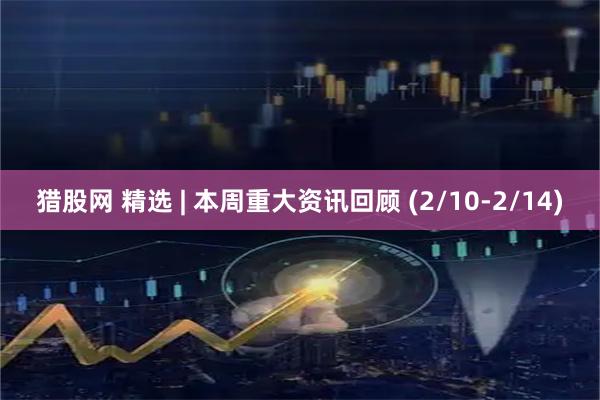 猎股网 精选 | 本周重大资讯回顾 (2/10-2/14)