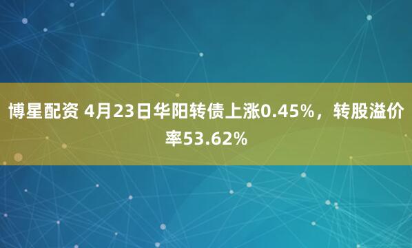 博星配资 4月23日华阳转债上涨0.45%，转股溢价率53.62%