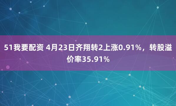 51我要配资 4月23日齐翔转2上涨0.91%，转股溢价率35.91%
