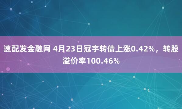 速配发金融网 4月23日冠宇转债上涨0.42%，转股溢价率100.46%