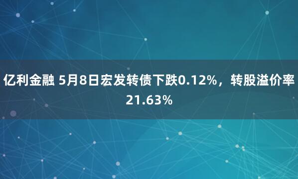 亿利金融 5月8日宏发转债下跌0.12%，转股溢价率21.63%