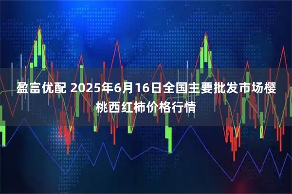 盈富优配 2025年6月16日全国主要批发市场樱桃西红柿价格行情