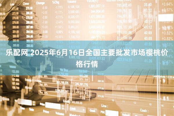 乐配网 2025年6月16日全国主要批发市场樱桃价格行情
