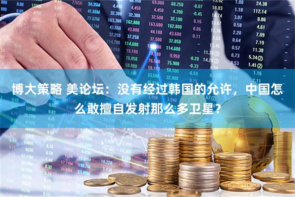 博大策略 美论坛：没有经过韩国的允许，中国怎么敢擅自发射那么多卫星？
