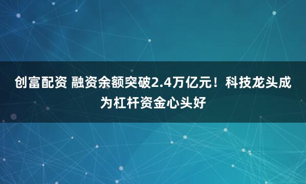 创富配资 融资余额突破2.4万亿元！科技龙头成为杠杆资金心头好