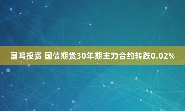 国鸣投资 国债期货30年期主力合约转跌0.02%