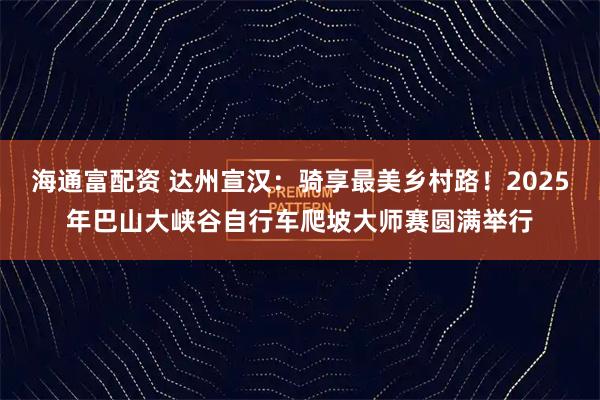 海通富配资 达州宣汉：骑享最美乡村路！2025年巴山大峡谷自行车爬坡大师赛圆满举行