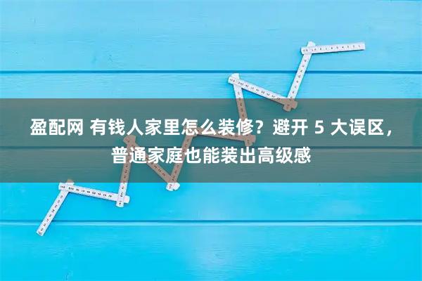 盈配网 有钱人家里怎么装修？避开 5 大误区，普通家庭也能装出高级感
