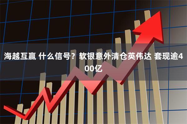 海越互赢 什么信号？软银意外清仓英伟达 套现逾400亿