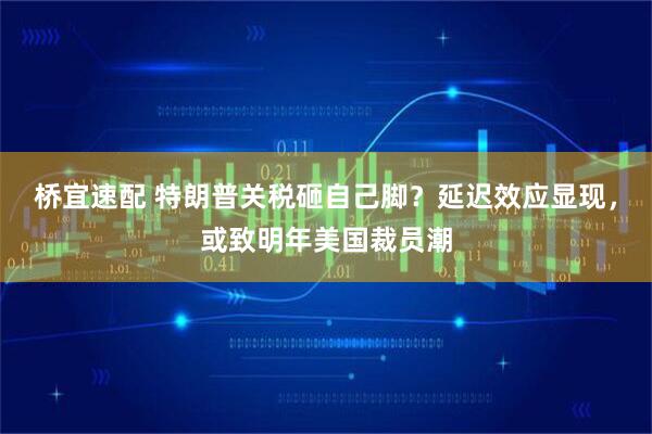 桥宜速配 特朗普关税砸自己脚？延迟效应显现，或致明年美国裁员潮