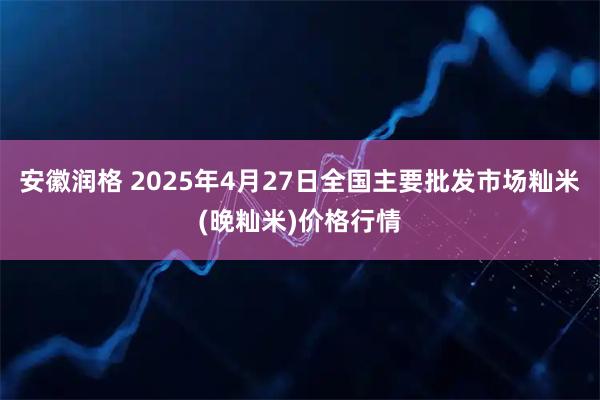 安徽润格 2025年4月27日全国主要批发市场籼米(晚籼米)价格行情