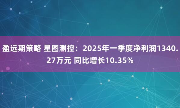 盈远期策略 星图测控：2025年一季度净利润1340.27万元 同比增长10.35%
