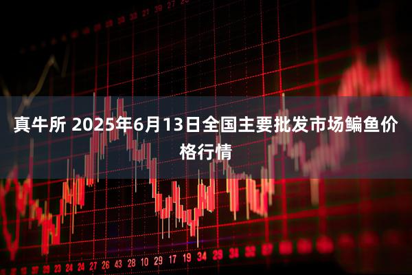 真牛所 2025年6月13日全国主要批发市场鳊鱼价格行情