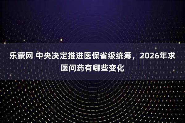 乐蒙网 中央决定推进医保省级统筹，2026年求医问药有哪些变化