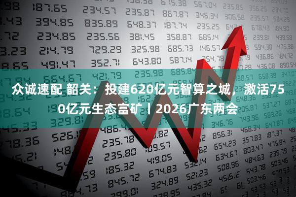 众诚速配 韶关：投建620亿元智算之城，激活750亿元生态富矿丨2026广东两会