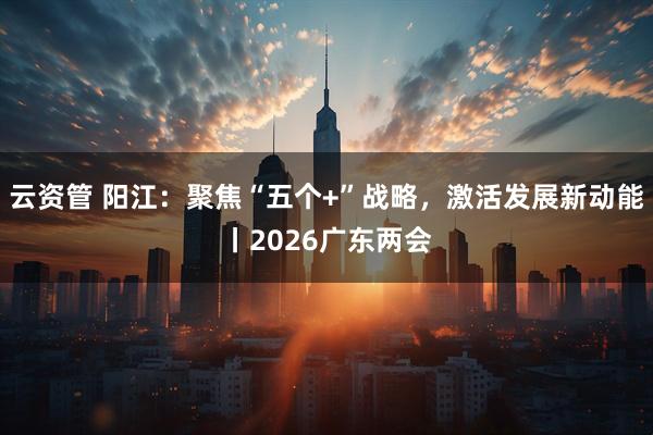 云资管 阳江：聚焦“五个+”战略，激活发展新动能丨2026广东两会