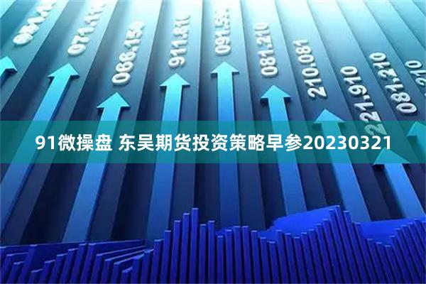 91微操盘 东吴期货投资策略早参20230321