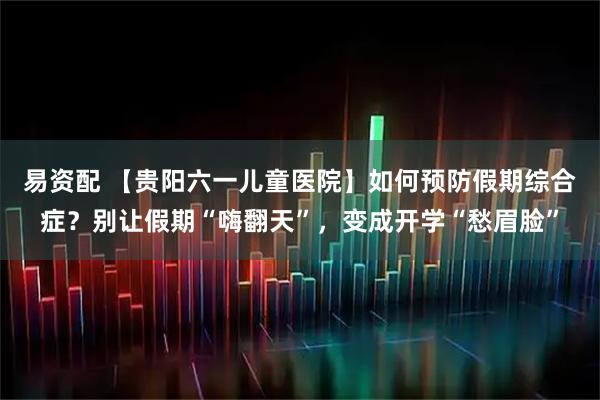 易资配 【贵阳六一儿童医院】如何预防假期综合症？别让假期“嗨翻天”，变成开学“愁眉脸”