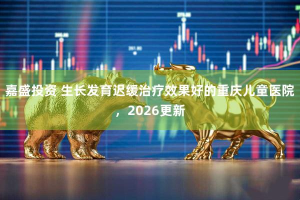 嘉盛投资 生长发育迟缓治疗效果好的重庆儿童医院，2026更新