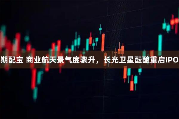 期配宝 商业航天景气度骤升，长光卫星酝酿重启IPO