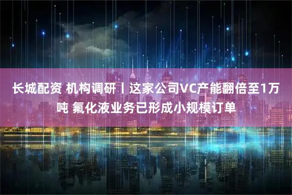 长城配资 机构调研丨这家公司VC产能翻倍至1万吨 氟化液业务已形成小规模订单