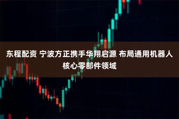 东程配资 宁波方正携手华翔启源 布局通用机器人核心零部件领域