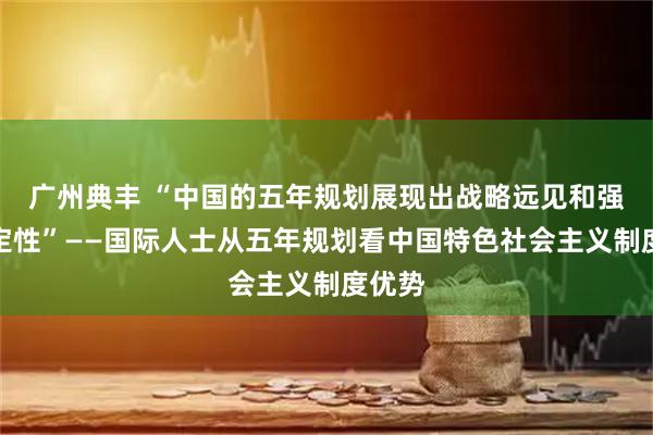 广州典丰 “中国的五年规划展现出战略远见和强大稳定性”——国际人士从五年规划看中国特色社会主义制度优势