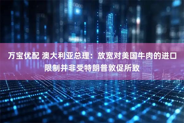 万宝优配 澳大利亚总理：放宽对美国牛肉的进口限制并非受特朗普敦促所致