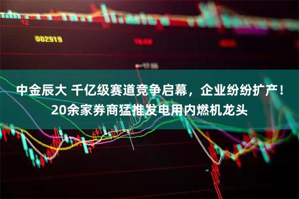中金辰大 千亿级赛道竞争启幕，企业纷纷扩产！20余家券商猛推发电用内燃机龙头