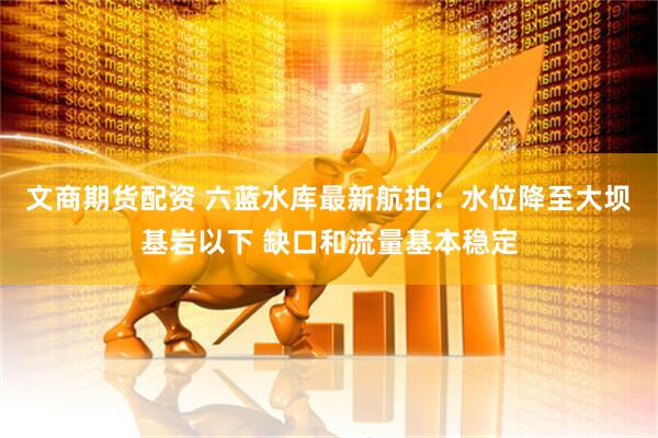 文商期货配资 六蓝水库最新航拍：水位降至大坝基岩以下 缺口和流量基本稳定