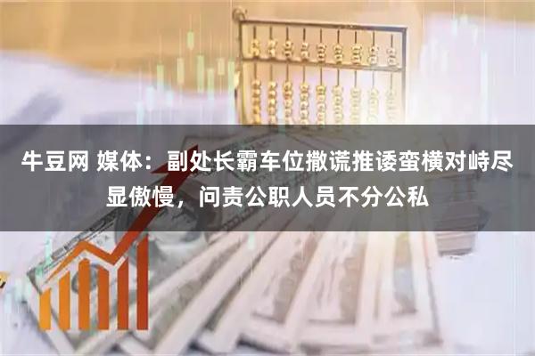 牛豆网 媒体：副处长霸车位撒谎推诿蛮横对峙尽显傲慢，问责公职人员不分公私